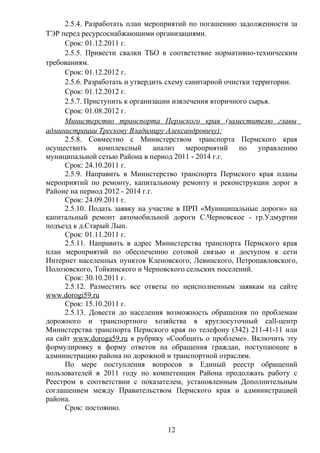 2.5.4. Разработать план мероприятий по погашению задолженности за
ТЭР перед ресурсоснабжающими организациями.
      Срок: 01.12.2011 г.
      2.5.5. Привести свалки ТБО в соответствие нормативно-техническим
требованиям.
      Срок: 01.12.2012 г.
      2.5.6. Разработать и утвердить схему санитарной очистки территории.
      Срок: 01.12.2012 г.
      2.5.7. Приступить к организации извлечения вторичного сырья.
      Срок: 01.08.2012 г.
      Министерство транспорта Пермского края (заместителю главы
администрации Трескову Владимиру Александровичу):
      2.5.8. Совместно с Министерством транспорта Пермского края
осуществить      комплексный      анализ мероприятий      по    управлению
муниципальной сетью Района в период 2011 - 2014 г.г.
      Срок: 24.10.2011 г.
      2.5.9. Направить в Министерство транспорта Пермского края планы
мероприятий по ремонту, капитальному ремонту и реконструкции дорог в
Районе на период 2012 - 2014 г.г.
      Срок: 24.09.2011 г.
      2.5.10. Подать заявку на участие в ПРП «Муниципальные дороги» на
капитальный ремонт автомобильной дороги С.Черновское - гр.Удмуртии
подъезд к д.Старый Лып.
      Срок: 01.11.2011 г.
      2.5.11. Направить в адрес Министерства транспорта Пермского края
план мероприятий по обеспечению сотовой связью и доступом к сети
Интернет населенных пунктов Кленовского, Левинского, Петропавловского,
Полозовского, Тойкинского и Черновского сельских поселений.
      Срок: 30.10.2011 г.
      2.5.12. Разместить все ответы по неисполненным заявкам на сайте
www.dorogi59.ru
      Срок: 15.10.2011 г.
      2.5.13. Довести до населения возможность обращения по проблемам
дорожного и транспортного хозяйства в круглосуточный call-центр
Министерства транспорта Пермского края по телефону (342) 211-41-11 или
на сайт www.doroga59.ru в рубрику «Сообщить о проблеме». Включить эту
формулировку в форму ответов на обращения граждан, поступающие в
администрацию района по дорожной и транспортной отраслям.
      По мере поступления вопросов в Единый реестр обращений
пользователей в 2011 году по компетенции Района продолжать работу с
Реестром в соответствии с показателем, установленным Дополнительным
соглашением между Правительством Пермского края и администрацией
района.
      Срок: постоянно.

                                   12
 