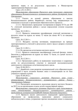 принятых мерах и их результатах представить в Министерство
здравоохранения Пермского края
      Срок: к 01.12.2011г.
      Министерство образования Пермского края (начальнику управления
образованием Большесосновского муниципального района Дегтеревой Алене
Григорьевне):
      2.1.5. Указать на низкий уровень образования в школах
Большесосновского района. Выработать систему мер, направленную на
изменения в подходах к организации образовательного процесса:
      2.1.5.1. Организовать проведение тестирования (в форме ЕГЭ) для 100
% учителей математики района с целью определения степени владения
предметом.
      Срок: 30.12.2011 г.
      2.1.5.2. Провести повышение квалификации учителей математики и
русского языка на курсах не менее 72 часов (не менее 40 % по каждому
предмету).
      Срок: 30.12.2011 г.
      2.1.5.3. Внедрить систему мотивации, направленную на прямую
заинтересованность учителей в результатах своего труда в разрезе ступеней
обучения.
      Срок: 01.11.2011 г.
      2.1.6. По предметам естественно-научного цикла:
      2.1.6.1. Провести повышение квалификации учителей физики, химии,
биологии и информатики на курсах не менее 72 часов, со сдачей тестов в
формате ЕГЭ.
      Срок: 30.12.2011 г.
      2.1.6.2. Организовать работу по выявлению талантливых и одаренных
детей, их результативному участию в школьной исследовательской
деятельности, олимпиадах естественнонаучного цикла.
      Срок: 01.06.2012 г.
      2.1.7. Доработать план развития муниципальной сети образовательных
учреждений в части создания базовых школ и концентрации на их базе
учащихся старшей ступени.
      Срок: 01.09.2012 г.
      Министерство социального развития Пермского края (главе
администрации Большесосновского муниципального района Тамазу
Харитоновичу Габаеву):
      2.1.8. Рассмотреть возможность выделения средств местного бюджета
на 2012 год на организацию отдыха детей в каникулярный период.
      Министерство социального развития Пермского края (заместителю
главы администрации Большесосновского муниципального района,
председателю муниципальной КДНиЗП Татьяне Каюмовне Бушуевой ):
      2.1.9. Провести анализ деятельности учреждений здравоохранения,
образования по профилактике, выявлению раннего социального
неблагополучия в семье, устранению причин нахождения семьи в социально


                                   2
 