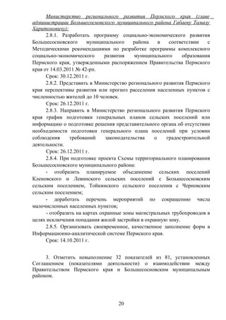 Министерство регионального развития Пермского края (главе
администрации Большесосновского муниципального района Габаеву Тамазу
Харитоновичу):
      2.8.1. Разработать программу социально-экономического развития
Большесосновского      муниципального     района    в   соответствии   с
Методическими рекомендациями по разработке программы комплексного
социально-экономического       развития    муниципального    образования
Пермского края, утвержденными распоряжением Правительства Пермского
края от 14.03.2011 № 42-рп.
      Срок: 30.12.2011 г.
      2.8.2. Представить в Министерство регионального развития Пермского
края перспективы развития или прогноз расселения населенных пунктов с
численностью жителей до 10 человек.
      Срок: 26.12.2011 г.
      2.8.3. Направить в Министерство регионального развития Пермского
края график подготовки генеральных планов сельских поселений или
информацию о подготовке решения представительного органа об отсутствии
необходимости подготовки генерального плана поселений при условии
соблюдения      требований     законодательства   о    градостроительной
деятельности.
      Срок: 26.12.2011 г.
      2.8.4. При подготовке проекта Схемы территориального планирования
Большесосновского муниципального района:
      - отобразить планируемое объединение сельских поселений
Кленовского и Левинского сельских поселений с Большесосновским
сельским поселением, Тойкинского сельского поселения с Черновским
сельским поселением;
      - доработать перечень мероприятий по сокращению числа
малочисленных населенных пунктов;
      - отобразить на картах охранные зоны магистральных трубопроводов в
целях исключения попадания жилой застройки в охранную зону.
      2.8.5. Организовать своевременное, качественное заполнение форм в
Информационно-аналитической системе Пермского края.
      Срок: 14.10.2011 г.


     3. Отметить невыполнение 32 показателей из 81, установленных
Соглашением (показателями деятельности) о взаимодействии между
Правительством Пермского края и Большесосновским муниципальным
районом.




                                  20
 