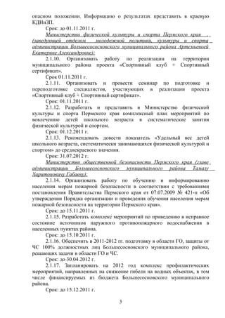 опасном положении. Информацию о результатах представить в краевую
КДНиЗП.
      Срок: до 01.11.2011 г.
      Министерство физической культуры и спорта Пермского края .
(заведующей отделом          молодежной политики, культуры и спорта
администрации Большесососновского муниципального района Артемьевоей
Екатерине Александровне):
      2.1.10. Организовать работу по реализации на территории
муниципального района проекта «Спортивный клуб + Спортивный
сертификат».
      Срок 01.11.2011 г.
      2.1.11. Организовать и провести семинар по подготовке и
переподготовке специалистов, участвующих в реализации проекта
«Спортивный клуб + Спортивный сертификат».
      Срок: 01.11.2011 г.
      2.1.12. Разработать и представить в Министерство физической
культуры и спорта Пермского края комплексный план мероприятий по
вовлечению детей школьного возраста в систематические занятия
физической культурой и спортом.
      Срок: 01.12.2011 г.
      2.1.13. Рекомендовать довести показатель «Удельный вес детей
школьного возраста, систематически занимающихся физической культурой и
спортом» до среднекраевого значения.
      Срок: 31.07.2012 г.
      Министерство общественной безопасности Пермского края (главе
администрации Большесосновского муниципального района Тамазу
Харитоновичу Габаеву):
      2.1.14. Организовать работу по обучению и информированию
населения мерам пожарной безопасности в соответствии с требованиями
постановления Правительства Пермского края от 07.07.2009 № 421-п «Об
утверждении Порядка организации и проведения обучения населения мерам
пожарной безопасности на территории Пермского края».
      Срок: до 15.11.2011 г.
      2.1.15. Разработать комплекс мероприятий по приведению в исправное
состояние источников наружного противопожарного водоснабжения в
населенных пунктах района.
      Срок: до 15.10.2011 г.
      2.1.16. Обеспечить в 2011-2012 гг. подготовку в области ГО, защиты от
ЧС 100% должностных лиц Большесосновского муниципального района,
решающих задачи в области ГО и ЧС.
      Срок: до 30.04.2012 г.
      2.1.17. Запланировать на 2012 год комплекс профилактических
мероприятий, направленных на снижение гибели на водных объектах, в том
числе финансируемых из бюджета Большесосновского муниципального
района.
      Срок: до 15.12.2011 г.

                                    3
 