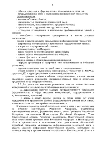 3

    - работа с проектами в сфере внедрения, использования и развития
      телерадиовещания, связи и спутниковых навигационных технологий;
     деловые качества:
    - высокая работоспособность;
    - настойчивость в достижении поставленной цели;
    - ответственность, исполнительность, предприимчивость;
    - ориентация на сотрудничество с другими людьми;
    - стремление к накоплению и обновлению профессиональных знаний и
навыков;
    - способность своевременно адаптироваться к новым условиям
деятельности;
     знания и навыки в области использования информационных технологий:
    - современные информационные технологии в государственных органах;
    - аппаратное и программное обеспечение;
    - компьютерные сети и Интернет;
    - общие понятия об информационной безопасности;
    - навыки работы в операционной системе Windows;
    - основы офисных технологий;
    знания и навыки в области телерадиовещания и связи:
    - порядок организации и построения сети фиксированной и мобильной
радиосвязи;
    - порядок организации сети почтовой связи и телерадиовещания;
    - общие понятия о спутниковых навигационных технологиях ГЛОНАСС,
средствах ДЗЗ и других результатах космической деятельности;
           - правовые аспекты в области телерадиовещания и связи, умения
проведения анализа имеющейся нормативно-правовой базы и подготовки
предложений по её совершенствованию.
      2.2. Для должности начальника управления развития системы массовых
коммуникаций, издательско-полиграфического комплекса и связи:
         К образованию: наличие высшего профессионального образования
(предпочтительно в сфере массовых коммуникаций, государственного и
муниципального управления).
         К стажу и опыту работы: наличие не менее шести лет стажа
государственной гражданской службы (государственной службы иных видов)
или не менее семи лет стажа работы по специальности.
    К уровню и характеру знаний: претендент должен знать и уметь применять
на    практике     Конституцию      Российской     Федерации,    федеральные
конституционные законы, федеральные законы, указы Президента Российской
Федерации, постановления Правительства Российской Федерации, Устав
Нижегородской области, Регламент Правительства Нижегородской области,
иные нормативные правовые акты Российской Федерации и Нижегородской
области применительно к исполнению своих должностных обязанностей,
служебный распорядок министерства информационных технологий, связи и
средств массовой информации Нижегородской области, Инструкцию по
делопроизводству в органах исполнительной власти Нижегородской области и
 