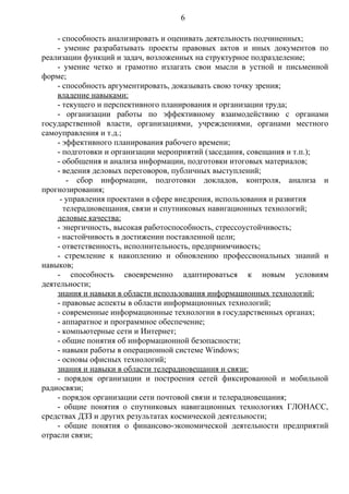 6

    - способность анализировать и оценивать деятельность подчиненных;
    - умение разрабатывать проекты правовых актов и иных документов по
реализации функций и задач, возложенных на структурное подразделение;
    - умение четко и грамотно излагать свои мысли в устной и письменной
форме;
    - способность аргументировать, доказывать свою точку зрения;
    владение навыками:
    - текущего и перспективного планирования и организации труда;
    - организации работы по эффективному взаимодействию с органами
государственной власти, организациями, учреждениями, органами местного
самоуправления и т.д.;
    - эффективного планирования рабочего времени;
    - подготовки и организации мероприятий (заседания, совещания и т.п.);
    - обобщения и анализа информации, подготовки итоговых материалов;
    - ведения деловых переговоров, публичных выступлений;
       - сбор информации, подготовки докладов, контроля, анализа и
прогнозирования;
     - управления проектами в сфере внедрения, использования и развития
      телерадиовещания, связи и спутниковых навигационных технологий;
    деловые качества:
    - энергичность, высокая работоспособность, стрессоустойчивость;
    - настойчивость в достижении поставленной цели;
    - ответственность, исполнительность, предприимчивость;
    - стремление к накоплению и обновлению профессиональных знаний и
навыков;
    - способность своевременно адаптироваться к новым условиям
деятельности;
    знания и навыки в области использования информационных технологий:
    - правовые аспекты в области информационных технологий;
    - современные информационные технологии в государственных органах;
    - аппаратное и программное обеспечение;
    - компьютерные сети и Интернет;
    - общие понятия об информационной безопасности;
    - навыки работы в операционной системе Windows;
    - основы офисных технологий;
    знания и навыки в области телерадиовещания и связи:
    - порядок организации и построения сетей фиксированной и мобильной
радиосвязи;
    - порядок организации сети почтовой связи и телерадиовещания;
    - общие понятия о спутниковых навигационных технологиях ГЛОНАСС,
средствах ДЗЗ и других результатах космической деятельности;
    - общие понятия о финансово-экономической деятельности предприятий
отрасли связи;
 