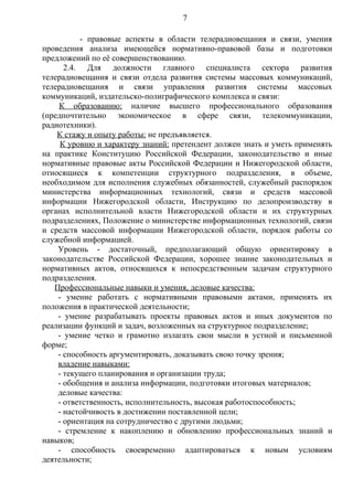 7

          - правовые аспекты в области телерадиовещания и связи, умения
проведения анализа имеющейся нормативно-правовой базы и подготовки
предложений по её совершенствованию.
      2.4. Для должности главного специалиста сектора развития
телерадиовещания и связи отдела развития системы массовых коммуникаций,
телерадиовещания и связи управления развития системы массовых
коммуникаций, издательско-полиграфического комплекса и связи:
    К образованию: наличие высшего профессионального образования
(предпочтительно экономическое в сфере связи, телекоммуникации,
радиотехники).
    К стажу и опыту работы: не предъявляется.
     К уровню и характеру знаний: претендент должен знать и уметь применять
на практике Конституцию Российской Федерации, законодательство и иные
нормативные правовые акты Российской Федерации и Нижегородской области,
относящиеся к компетенции структурного подразделения, в объеме,
необходимом для исполнения служебных обязанностей, служебный распорядок
министерства информационных технологий, связи и средств массовой
информации Нижегородской области, Инструкцию по делопроизводству в
органах исполнительной власти Нижегородской области и их структурных
подразделениях, Положение о министерстве информационных технологий, связи
и средств массовой информации Нижегородской области, порядок работы со
служебной информацией.
    Уровень - достаточный, предполагающий общую ориентировку в
законодательстве Российской Федерации, хорошее знание законодательных и
нормативных актов, относящихся к непосредственным задачам структурного
подразделения.
   Профессиональные навыки и умения, деловые качества:
    - умение работать с нормативными правовыми актами, применять их
положения в практической деятельности;
    - умение разрабатывать проекты правовых актов и иных документов по
реализации функций и задач, возложенных на структурное подразделение;
    - умение четко и грамотно излагать свои мысли в устной и письменной
форме;
    - способность аргументировать, доказывать свою точку зрения;
    владение навыками:
    - текущего планирования и организации труда;
    - обобщения и анализа информации, подготовки итоговых материалов;
    деловые качества:
    - ответственность, исполнительность, высокая работоспособность;
    - настойчивость в достижении поставленной цели;
    - ориентация на сотрудничество с другими людьми;
    - стремление к накоплению и обновлению профессиональных знаний и
навыков;
    - способность своевременно адаптироваться к новым условиям
деятельности;
 