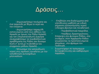 Δράσεις…Δράσεις…
 - Δημιουργήσαμε ποιήματα και- Δημιουργήσαμε ποιήματα και
ένα τραγούδι με θέμα το νερό καιένα τραγούδι με θέμα το νερό και
την ενέργεια.την ενέργεια.
 - Δημιουργήσαμε παραμύθι- Δημιουργήσαμε παραμύθι
εκπνευσμένοι από τους άθλους τουεκπνευσμένοι από τους άθλους του
Ηρακλή με ήρωες τον Ρόδιο ΗρακλήΗρακλή με ήρωες τον Ρόδιο Ηρακλή
και τον υπερκαταναλωτή Διαγόρακαι τον υπερκαταναλωτή Διαγόρα
σκιαγραφήσαμε τα περιβαλλοντικάσκιαγραφήσαμε τα περιβαλλοντικά
προβλήματα της Ρόδου και δώσαμεπροβλήματα της Ρόδου και δώσαμε
λύση σ’ αυτά με τη βοήθεια τουλύση σ’ αυτά με τη βοήθεια του
σύγχρονου ρόδιου Ηρακλή.σύγχρονου ρόδιου Ηρακλή.
 - Μείωσαμε την κατανάλωση- Μείωσαμε την κατανάλωση
νερού στις σχολικές τουαλέτες με τηννερού στις σχολικές τουαλέτες με την
τοποθέτηση αυτοσχέδιωντοποθέτηση αυτοσχέδιων
μπουκαλιών.μπουκαλιών.

 -Επιβλέψη στα διαλείμματα από-Επιβλέψη στα διαλείμματα από
υπεύθυνους μαθητές με ειδικήυπεύθυνους μαθητές με ειδική
σήμανση εξοικονόμησης νερούσήμανση εξοικονόμησης νερού
( έλεγχος βρυσών και τουαλετών).( έλεγχος βρυσών και τουαλετών).
 - Περιβαλλοντικά παιχνίδια.- Περιβαλλοντικά παιχνίδια.
 - Υπαίθριες δραστηριότητες.- Υπαίθριες δραστηριότητες.
Επίσκεψη στο φυτώριο Ρόδου, στοΕπίσκεψη στο φυτώριο Ρόδου, στο
ενυδρείο, στον Αρχάγγελο Ρόδουενυδρείο, στον Αρχάγγελο Ρόδου
γνωρίζοντας τα προστατευόμεναγνωρίζοντας τα προστατευόμενα
αλογάκια , στο φράγμα τουαλογάκια , στο φράγμα του
Γαιδουρά.Γαιδουρά.
 Συμμετείχαμε σε πρόγραμμαΣυμμετείχαμε σε πρόγραμμα
δεντροφύτευσης και καθαρισμούδεντροφύτευσης και καθαρισμού
παραλίαςπαραλίας
 