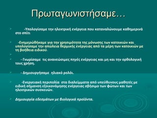 Πρωταγωνιστήσαμε…Πρωταγωνιστήσαμε…
 -Υπολογίσαμε την ηλεκτρική ενέργεια που καταναλώνουμε καθημερινά
στο σπίτι
 -Ενημερώθήκαμε για την χρησιμότητα της μόνωσης των κατοικιών και
υπολογίσαμε την απώλεια θερμικής ενέργειας από τα μέρη των κατοικιών με
τη βοήθεια ειδικού.

 - Γνωρίσαμε τις ανανεώσιμες πηγές ενέργειας και μη και την ορθολογική
τους χρήση.
 - Δημιουργήσαμε ηλιακό ρολόι.
 -Ενεργειακή περιπολία στα διαλείμματα από υπεύθυνους μαθητές με
ειδική σήμανση εξοικονόμησης ενέργειας σβήσιμο των φώτων και των
ηλεκτρικών συσκευών.
 Δημιουργία εδεσμάτων με βιολογικά προϊόντα.
 