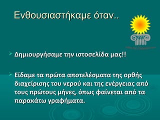 Ενθουσιαστήκαμε όταν..Ενθουσιαστήκαμε όταν..
 Δημιουργήσαμε την ιστοσελίδα μας!!Δημιουργήσαμε την ιστοσελίδα μας!!
 Είδαμε τα πρώτα αποτελέσματα της ορθήςΕίδαμε τα πρώτα αποτελέσματα της ορθής
διαχείρισης του νερού και της ενέργειας απόδιαχείρισης του νερού και της ενέργειας από
τους πρώτους μήνες, όπως φαίνεται από τατους πρώτους μήνες, όπως φαίνεται από τα
παρακάτω γραφήματα.παρακάτω γραφήματα.
 