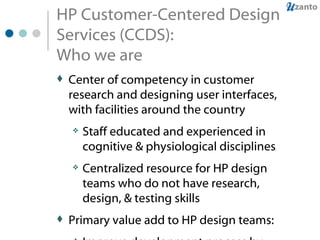 HP Customer-Centered Design Services (CCDS): Who we are Center of competency in customer research and designing user interfaces, with facilities around the country Staff educated and experienced in cognitive & physiological disciplines Centralized resource for HP design teams who do not have research, design, & testing skills Primary value add to HP design teams:  Improve development process by bringing HP design teams together, creating a common product vision Bring target users of products together with design teams to define, design, develop customer-centered products 