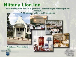 Nittany Lion Inn   The Nittany Lion Inn  is a gracious, colonial style hotel right on-campus. A 15 minute walk to ASV sessions A  National Trust  historic  hotel 