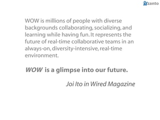WOW is millions of people with diverse backgrounds collaborating, socializing, and learning while having fun. It represents the future of real-time collaborative teams in an always-on, diversity-intensive, real-time environment.  WOW  is a glimpse into our future.  Joi Ito in Wired Magazine 