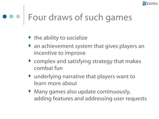 Four draws of such games the ability to socialize an achievement system that gives players an incentive to improve complex and satisfying strategy that makes combat fun underlying narrative that players want to learn more about Many games also update continuously, adding features and addressing user requests 