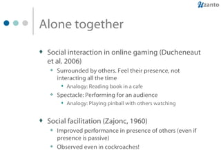 Alone together Social interaction in online gaming (Ducheneaut et al. 2006) Surrounded by others. Feel their presence, not interacting all the time Analogy: Reading book in a cafe Spectacle: Performing for an audience Analogy: Playing pinball with others watching Social facilitation (Zajonc, 1960) Improved performance in presence of others (even if presence is passive) Observed even in cockroaches! 