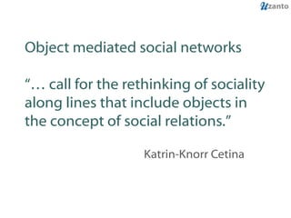 Object mediated social networks “… call for the rethinking of sociality along lines that include objects in the concept of social relations.” Katrin-Knorr Cetina 