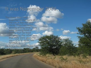 It was November 2006…. The three boys were together in the back of the car. It was hot and sticky. They had been driving a long time. They were getting kind of cranky but Taz kept reminding the other two that they were about to see LOTS OF AFRICAN ANIMALS.  He knew, because Ouma had told him so. 