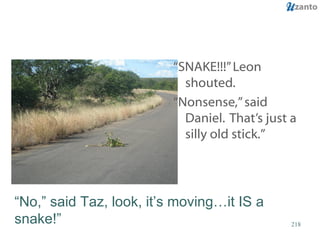 “ SNAKE!!!” Leon shouted.  “ Nonsense,” said Daniel.  That’s just a silly old stick.” “ No,” said Taz, look, it’s moving…it IS a snake!” 