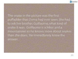 The snake in the picture was the first puffadder that Ouma had ever seen. She had to ask her brother, Guillaume, what kind of snake it was.  Guillaume is a hiker and a mountaineer so he knows more about snakes than she does.  He immediately knew the answer. 