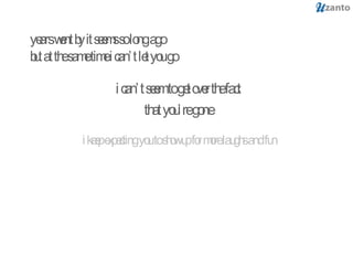 years went by it seems so long ago but at the same time i can’t let you go i can’t seem to get over the fact that you’re gone i keep expecting you to show up for more laughs and fun 