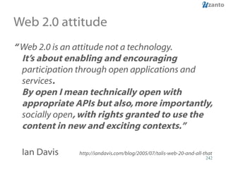 Web 2.0 attitude “  Web 2.0 is an attitude not a technology.  It’s about enabling and encouraging  participation through open applications and services .   By open I mean technically open with appropriate APIs but also, more importantly,  socially open , with rights granted to use the content in new and exciting contexts.”  Ian Davis   http://iandavis.com/blog/2005/07/talis-web-20-and-all-that 
