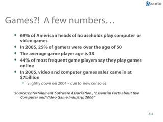 Games?!  A few numbers… 69% of American heads of households play computer or video games In 2005, 25% of gamers were over the age of 50 The average game player age is 33 44% of most frequent game players say they play games online In 2005, video and computer games sales came in at $7billion Slightly down on 2004 – due to new consoles Source: Entertainment Software Association., “Essential Facts about the Computer and Video Game Industry, 2006”  