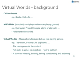 Virtual Worlds - background Online Games e.g. Quake, Half-Life, … MMORPGs  (Massively multiplayer online role-playing games) e.g. Everquest, Project Entropia, World of Warcraft, … Persistent online world Virtual Worlds -  Massively multiplayer (but not role-playing games) e.g. There.com, Second Life, Big World, … The users generate the content Not really a game; no objectives – ‘just’ a platform A place for meeting, building, selling, collaborating and exploring. 