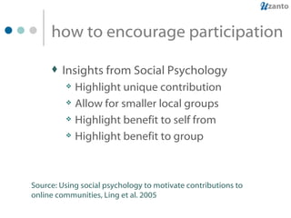how to encourage participation Insights from Social Psychology Highlight unique contribution Allow for smaller local groups Highlight benefit to self from Highlight benefit to group Source: Using social psychology to motivate contributions to online communities, Ling et al. 2005 