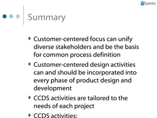 Summary Customer-centered focus can unify diverse stakeholders and be the basis for common process definition Customer-centered design activities can and should be incorporated into every phase of product design and development CCDS activities are tailored to the needs of each project CCDS activities: Decrease development time and cost by “getting it right the first time” Increase customer satisfaction by meeting their needs and expectations 