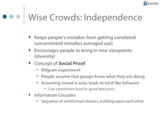 Wise Crowds: Independence Keeps people’s mistakes from getting correlated (uncorrelated mistakes averaged out) Encourages people to bring in new viewpoints (diversity) Concept of  Social Proof Milgram experiment People assume that groups know what they are doing Assuming crowd is wise, leads to herd like behavior Can sometimes lead to good decisions Information Cascades Sequence of uninformed choices, building upon each other 