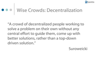 Wise Crowds: Decentralization “ A crowd of decentralized people working to solve a problem on their own without any central effort to guide them, come up with better solutions, rather than a top-down driven solution.”   Suroweicki 