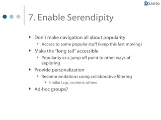 7. Enable Serendipity  Don’t make navigation all about popularity Access to some popular stuff (keep this fast moving) Make the “long tail” accessible Popularity as a jump off point to other ways of exploring Provide personalization Recommendations using collaborative filtering Similar tags, content, others Ad-hoc groups? 