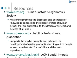 Resources www.hfes.org  - Human Factors & Ergonomics Society Mission: to promote the discovery and exchange of knowledge concerning the characteristics of human beings that are applicable to the design of systems and devices of all kinds.  www.upassoc.org  - Usability Professionals Association Supports those who promote and advance the development of usable products, reaching out to people who act as advocates for usability and the user experience. www.acm.org/sigs/sigchi  - ACM Special Interest Group in Computer-Human Interaction Brings together people working on the design, evaluation, implementation, study of interactive computing systems for human use.  www.baddesigns.com  - Examples of things that are hard to use because they do not follow human factors principles 