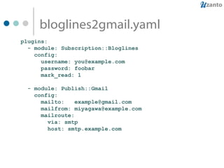 bloglines2gmail.yaml plugins: - module: Subscription::Bloglines config: username: you@example.com password: foobar mark_read: 1 - module: Publish::Gmail config: mailto:  [email_address] mailfrom: miyagawa@example.com mailroute: via: smtp host: smtp.example.com 