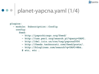 planet-yapcna.yaml (1/4) plugins: - module: Subscription::Config config: feed: - http://yapcchicago.org/feed/ - http://use.perl.org/search.pl?query=YAPC… - http://del.icio.us/rss/tag/yapcna2006 - http://feeds.technorati.com/feed/posts/… - http://bloglines.com/search?q=YAPC+NA&… # etc, etc … 