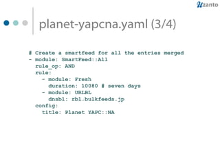 planet-yapcna.yaml (3/4) # Create a smartfeed for all the entries merged - module: SmartFeed::All rule_op: AND rule: - module: Fresh duration: 10080 # seven days - module: URLBL dnsbl: rbl.bulkfeeds.jp config: title: Planet YAPC::NA 
