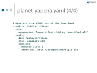planet-yapcna.yaml (4/4) # Generate nice XHTML out of the SmartFeed - module: Publish::Planet rule:  expression: $args->{feed}->id eq 'smartfeed:all' config: dir: /path/to/htdocs skin: sixapart-std template: members_list: 1 style_url: http://example.com/style.css  