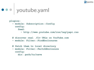 youtube.yaml plugins: - module: Subscription::Config config: feed: - http://www.youtube.com/rss/tag/yapc.rss # discover real .flv URLs on YouTube.com - module: Filter::FindEnclosures # fetch them to local directory - module: Filter::FertchEnclosure config: dir: path/to/save 