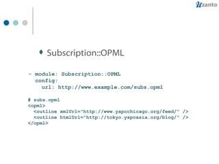 Subscription::OPML - module: Subscription::OPML config: url: http://www.example.com/subs.opml # subs.opml <opml> <outline xmlUrl="http://www.yapcchicago.org/feed/" /> <outline htmlUrl="http://tokyo.yapcasia.org/blog/" /> </opml> 