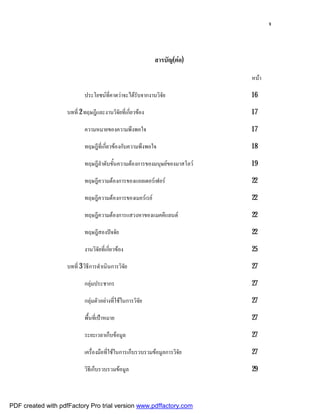 จ



                                                            สารบัญ(ตอ)

                                                                            หนา

                            ประโยชนที่คาดวาจะไดรับจากงานวิจัย            16

                    บทที่ 2 ทฤษฎีและงานวิจัยที่เกี่ยวของ                   17

                            ความหมายของความพึงพอใจ                          17

                            ทฤษฎีที่เกี่ยวของกับความพึงพอใจ                18

                            ทฤษฎีลําดับขั้นความตองการของมนุษยของมาสโลว   19

                            ทฤษฎีความตองการของแอลเดอรเฟอร                22

                            ทฤษฎีความตองการของเมอรเรย                    22

                            ทฤษฎีความตองการแสวงหาของแมคคีแลนด             22

                            ทฤษฎีสองปจจัย                                  22

                            งานวิจัยที่เกี่ยวของ                           25

                    บทที่ 3 วิธีการดําเนินการวิจัย                          27

                            กลุมประชากร                                    27

                            กลุมตัวอยางที่ใชในการวิจัย                   27

                            พื้นที่เปาหมาย                                 27

                            ระยะเวลาเก็บขอมูล                              27

                            เครื่องมือที่ใชในการเก็บรวบรวมขอมูลการวิจัย   27

                            วิธีเก็บรวบรวมขอมูล                            29



PDF created with pdfFactory Pro trial version www.pdffactory.com
 