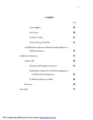 ช



                                                             สารบัญ(ตอ)

                                                                                                 หนา

                                    ดานอาจารยผูสอน                                            39

                                    ดานโรงอาหาร                                                 40

                                    ดานหองน้ํา –หองสวม                                       41

                                    ดานบริการหองสมุด / อินเติรเน็ต                            41

                           ตอนที่ 3 ขอคิดเห็นและขอเสนอแนะเพิ่มเติมของนักศึกษาศูนยมุกดาหาร
                                    ที่ใหไวในแบบสอบถาม                                         42

                    บทที่ 5 สรุป และขอเสนอแนะ                                                   44

                           สรุปผลการวิจัย                                                        44

                                    1. ขอมูลสภาพทั่วไปของผูตอบแบบสอบถาม                        45

                                    2. เปรียบเทียบความพึงพอใจในการยายที่เรียนจากศูนยมุกดาหาร
                                       มาเปนที่มหาวิทยาลัยราชภัฏสกลนคร                          45

                                    3. ขอคิดเห็นและขอเสนอแนะเพิ่มเติม                          46

                           ขอเสนอแนะ                                                            46

                    เอกสารอางอิง                                                                47




PDF created with pdfFactory Pro trial version www.pdffactory.com
 