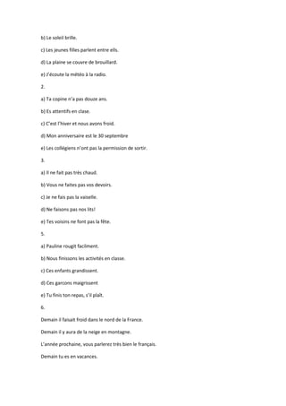 b) Le soleil brille.

c) Les jeunes filles parlent entre ells.

d) La plaine se couvre de brouillard.

e) J’écoute la météo à la radio.

2.

a) Ta copine n’a pas douze ans.

b) Es attentifs en clase.

c) C’est l’hiver et nous avons froid.

d) Mon anniversaire est le 30 septembre

e) Les collégiens n’ont pas la permission de sortir.

3.

a) Il ne fait pas très chaud.

b) Vous ne faites pas vos devoirs.

c) Je ne fais pas la vaiselle.

d) Ne faisons pas nos lits!

e) Tes voisins ne font pas la fête.

5.

a) Pauline rougit facilment.

b) Nous finissons les activités en classe.

c) Ces enfants grandissent.

d) Ces garcons maigrissent

e) Tu finis ton repas, s’il plaît.

6.

Demain il faisait froid dans le nord de la France.

Demain il y aura de la neige en montagne.

L’année prochaine, vous parlerez très bien le français.

Demain tu es en vacances.
 
