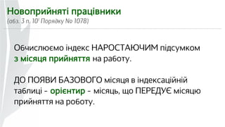 Новоприйняті працівники 
(абз. 3 п. 101 Порядку № 1078) 
Обчислюємо індекс НАРОСТАЮЧИМ підсумком 
з місяця прийняття на работу. 
ДО ПОЯВИ БАЗОВОГО місяця в індексаційній 
таблиці — орієнтир — місяць, що ПЕРЕДУЄ місяцю 
прийняття на роботу. 
 
