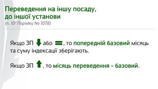 Переведення на іншу посаду, 
до іншої установи 
(п. 102 Порядку № 1078) 
Якщо ЗП або , то попередній базовий місяць 
та суму індексації зберігають. 
Якщо ЗП , то місяць переведення – базовий. 
 