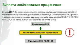 Виплати мобілізованим працівникам 
Думка ДФСУ: До появи кабмінівського порядку компенсації середнього заробітку 
мобілізованим працівникам, роботодавець нараховує таким працівникам зарплату 
з відповідним оподаткуванням (див. консультації в підкатегоріях 103.02, 132.02 БЗ, 
лист ДФСУ від 29.09.2014 р. № 5655/7/99-99-17-03-01-17)) 
Нараховуємо ЄСВ 
Виплати мобілізованим працівникам 
Утримуємо ЄСВ, ПДФО, ВЗ 
! 
 
