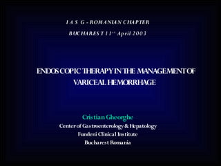 I A S G - ROMANIAN C HAPTER
        BUC HARES T 1 1 s t April 2 0 0 3




ENDOSCOPIC THERAPYIN THE MANAGEMENTOF
        VARICEAL HEMORRHAGE


              Cristian Gheorghe
     Center of Gastroenterology & Hepatology
            Fundeni Clinical Institute
                Bucharest Romania
 