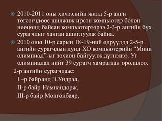  2010-2011 оны хичээлийн жилд 5-р анги
төгсөгчдөөс шилжиж ирсэн компьютер болон
нөөцөнд байсан компьютерээрээ 2-3-р ангийн бүх
сурагчдыг ханган ашиглуулж байна.
 2010 оны 10-р сарын 18-19-ний өдрүүдэд 2-5-р
ангийн сурагчдын дунд ХО компьютерийн “Мини
олимпиад”-ыг зохион байгуулж дүгнэлээ. Уг
олимпиадад нийт 39 сурагч хамрагдан оролцлоо.
2-р ангийн сурагчдаас:
I –р байранд Э.Ундрал,
II-р байр Намнандорж,
III-р байр Мөнгөнбаяр,
 