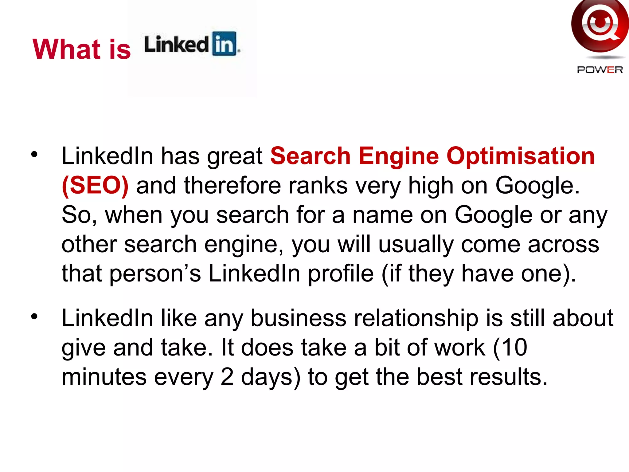 What is
• LinkedIn has great Search Engine Optimisation
(SEO) and therefore ranks very high on Google.
So, when you search for a name on Google or any
other search engine, you will usually come across
that person’s LinkedIn profile (if they have one).
• LinkedIn like any business relationship is still about
give and take. It does take a bit of work (10
minutes every 2 days) to get the best results.
 