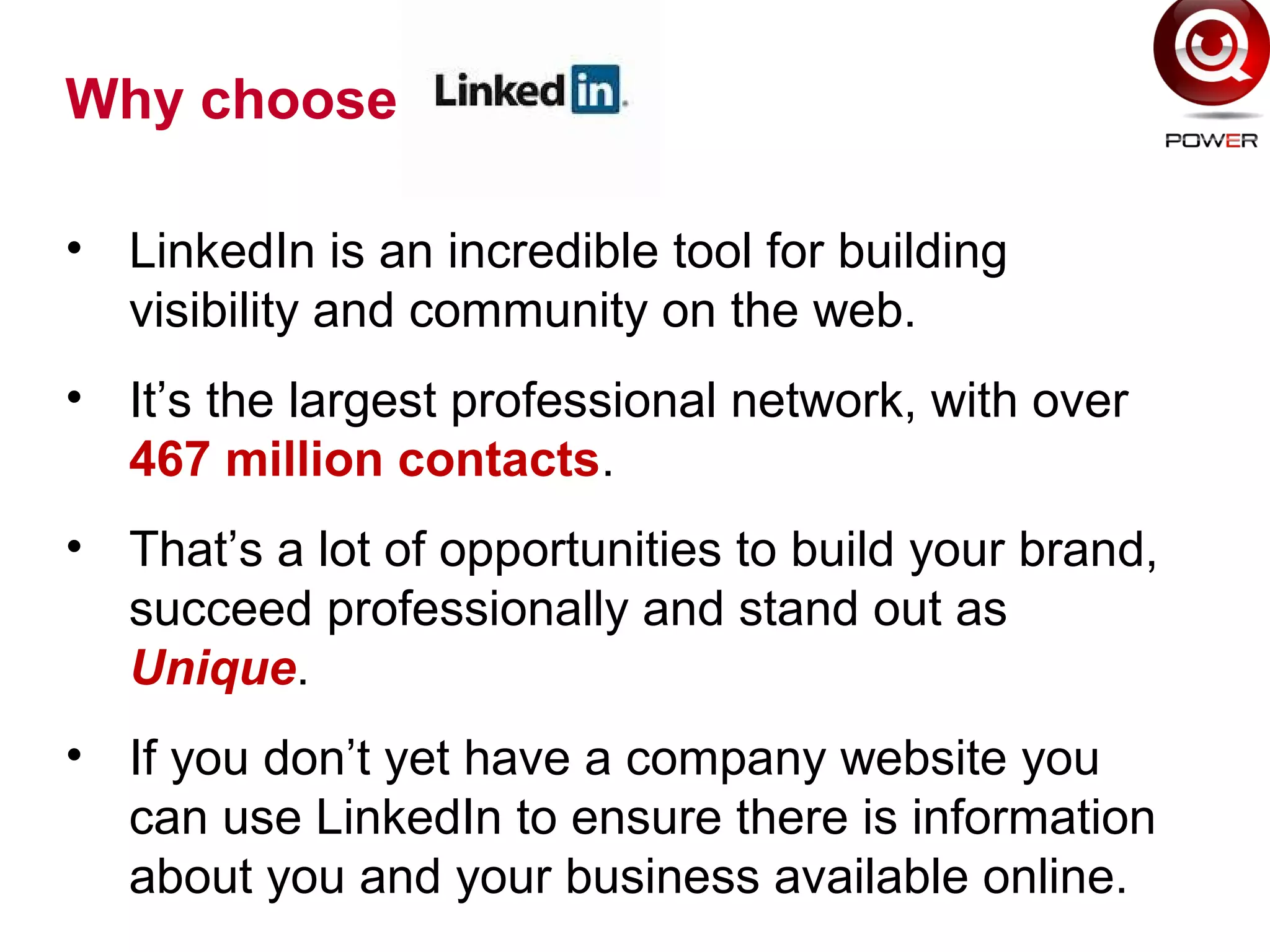 Why choose
• LinkedIn is an incredible tool for building
visibility and community on the web.
• It’s the largest professional network, with over
467 million contacts.
• That’s a lot of opportunities to build your brand,
succeed professionally and stand out as
Unique.
• If you don’t yet have a company website you
can use LinkedIn to ensure there is information
about you and your business available online.
 