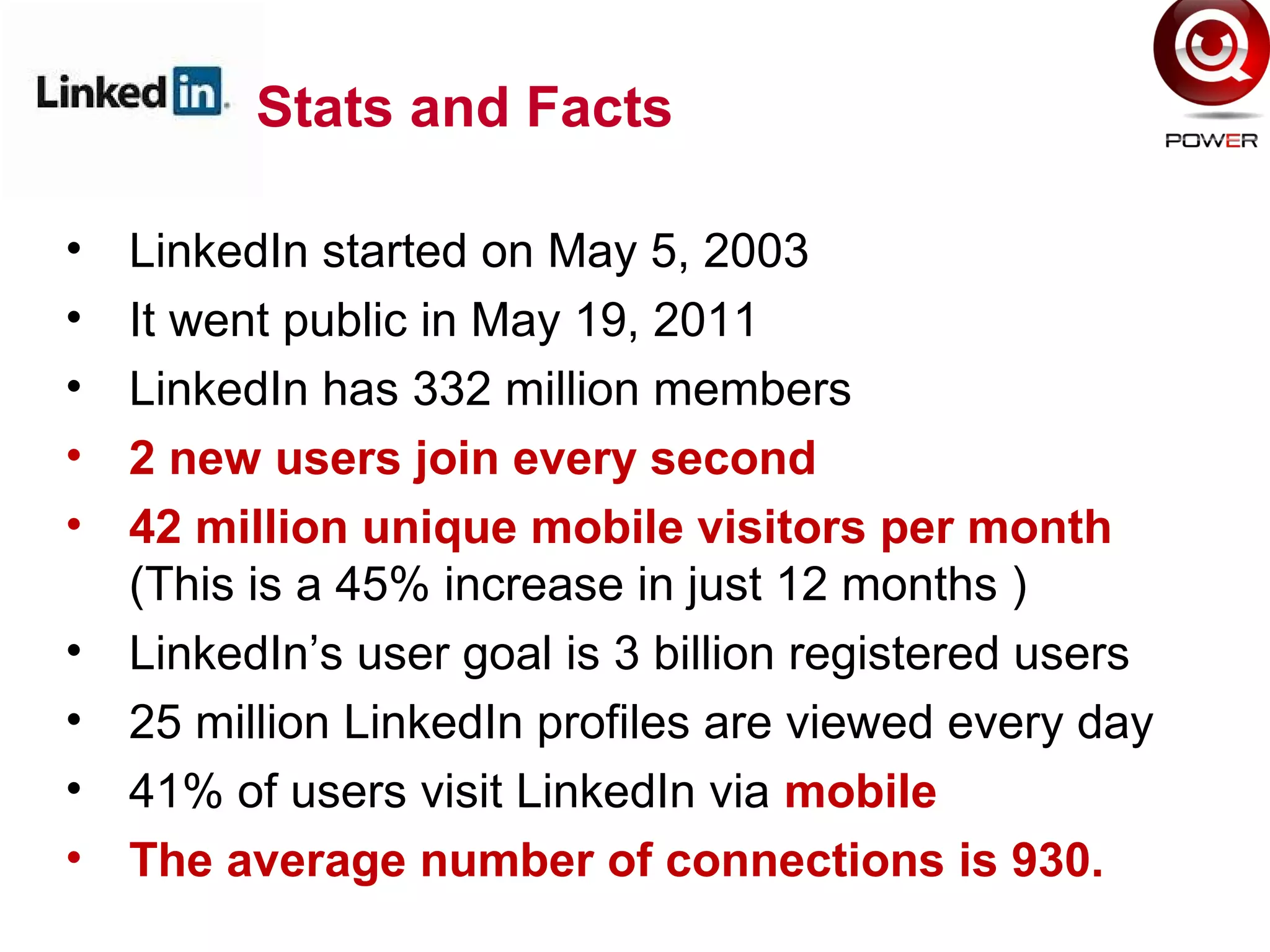Stats and Facts
• LinkedIn started on May 5, 2003
• It went public in May 19, 2011
• LinkedIn has 332 million members
• 2 new users join every second
• 42 million unique mobile visitors per month
(This is a 45% increase in just 12 months )
• LinkedIn’s user goal is 3 billion registered users
• 25 million LinkedIn profiles are viewed every day
• 41% of users visit LinkedIn via mobile
• The average number of connections is 930.
 