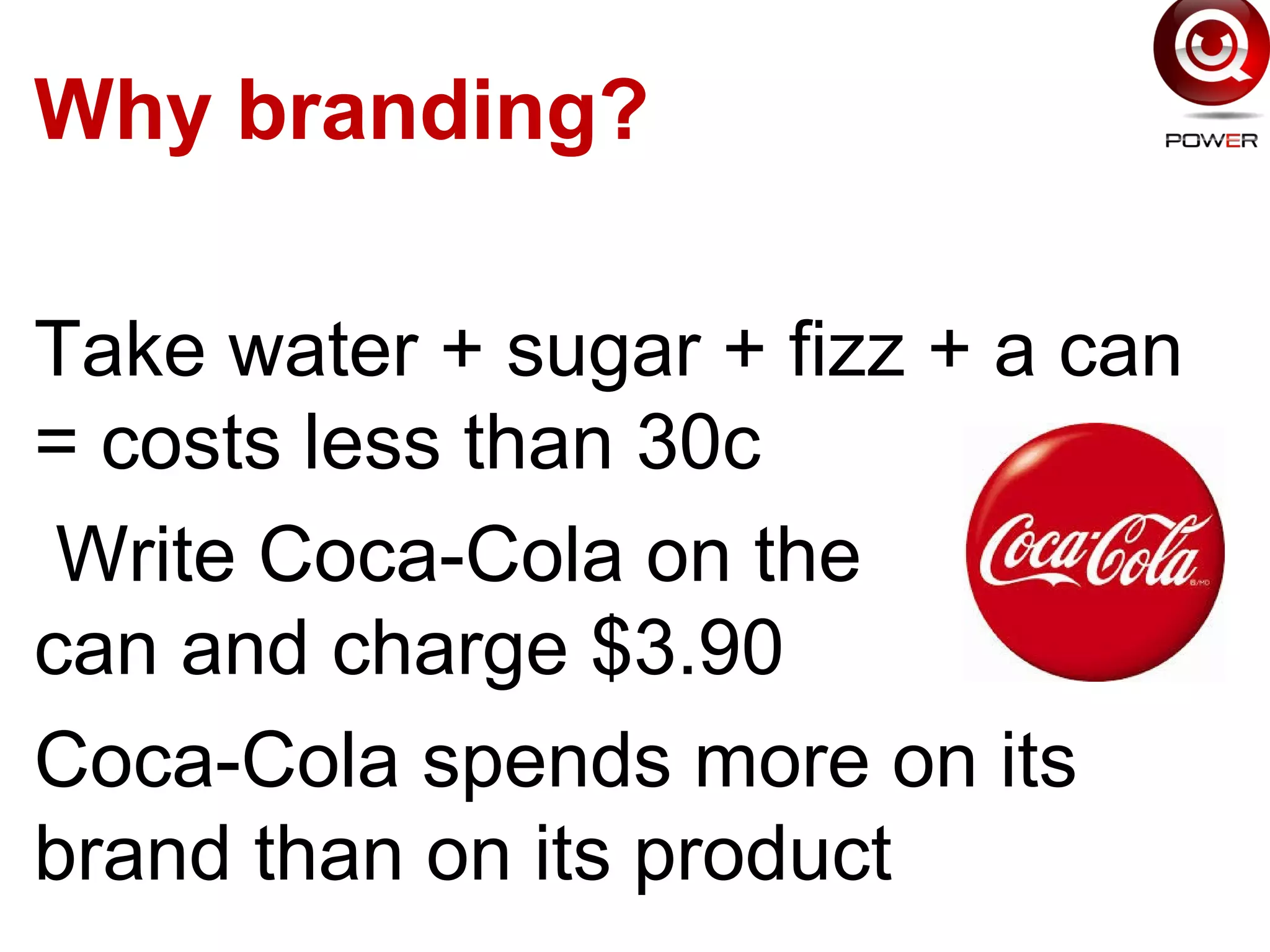 Why branding?
Take water + sugar + fizz + a can
= costs less than 30c
Write Coca-Cola on the
can and charge $3.90
Coca-Cola spends more on its
brand than on its product
 