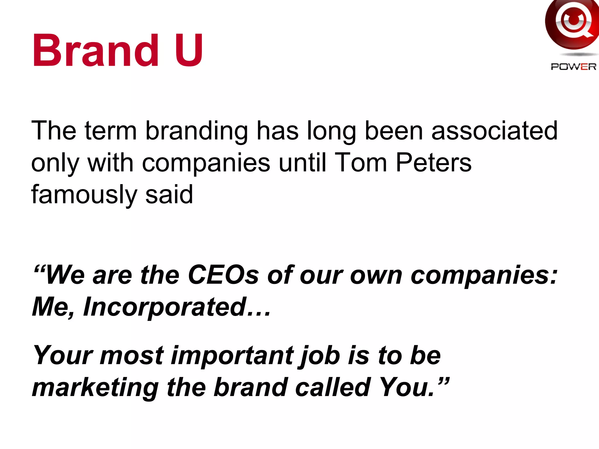 Brand U
The term branding has long been associated
only with companies until Tom Peters
famously said
“We are the CEOs of our own companies:
Me, Incorporated…
Your most important job is to be
marketing the brand called You.”
 