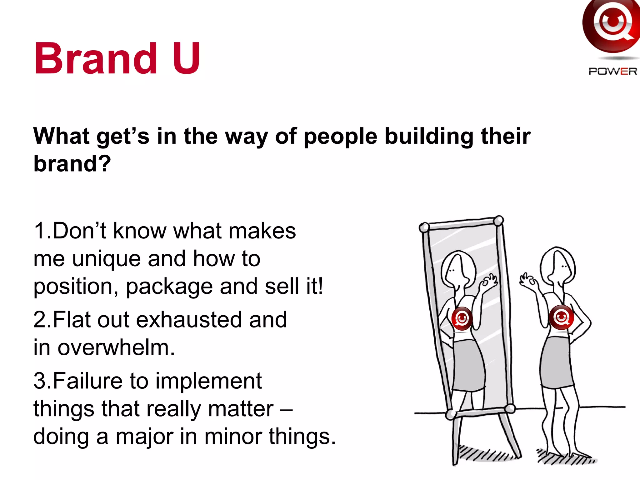 Brand U
What get’s in the way of people building their
brand?
1.Don’t know what makes
me unique and how to
position, package and sell it!
2.Flat out exhausted and
in overwhelm.
3.Failure to implement
things that really matter –
doing a major in minor things.
 