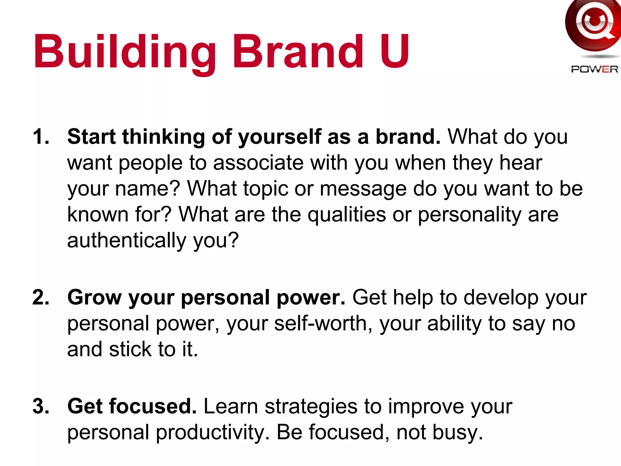 Building Brand U
1. Start thinking of yourself as a brand. What do you
want people to associate with you when they hear
your name? What topic or message do you want to be
known for? What are the qualities or personality are
authentically you?
2. Grow your personal power. Get help to develop your
personal power, your self-worth, your ability to say no
and stick to it.
3. Get focused. Learn strategies to improve your
personal productivity. Be focused, not busy.
 